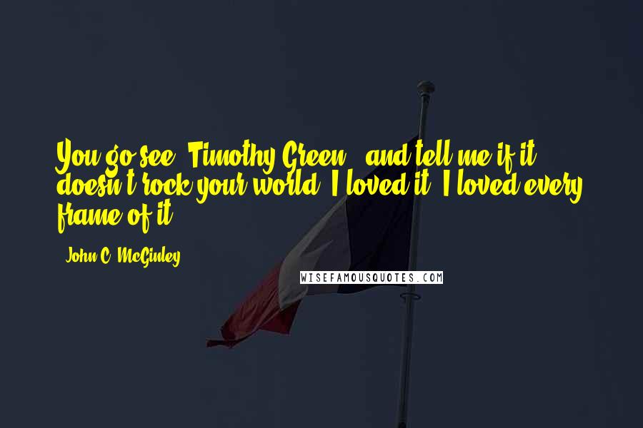 John C. McGinley Quotes: You go see 'Timothy Green,' and tell me if it doesn't rock your world. I loved it. I loved every frame of it.