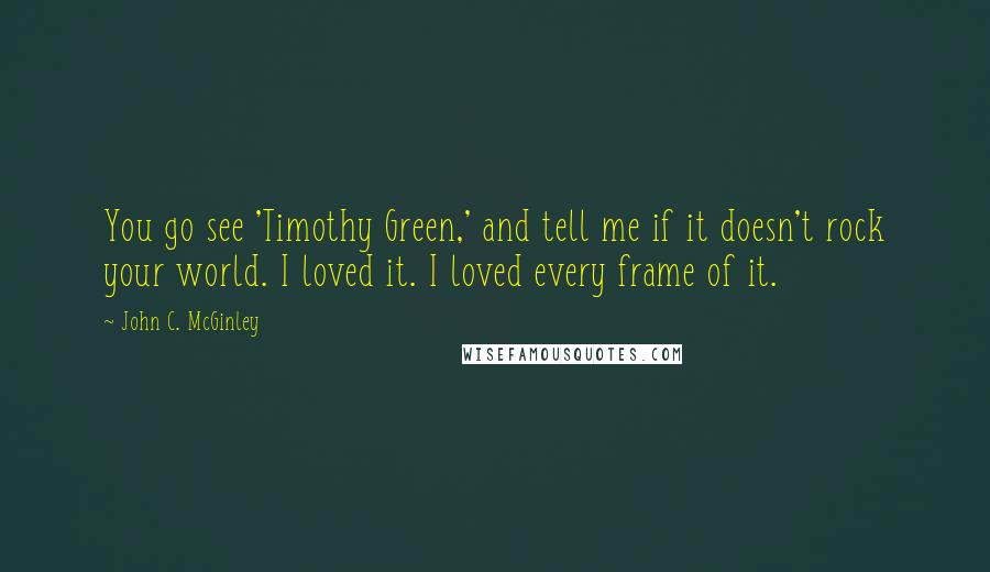 John C. McGinley Quotes: You go see 'Timothy Green,' and tell me if it doesn't rock your world. I loved it. I loved every frame of it.