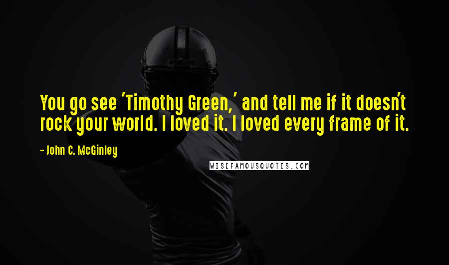 John C. McGinley Quotes: You go see 'Timothy Green,' and tell me if it doesn't rock your world. I loved it. I loved every frame of it.