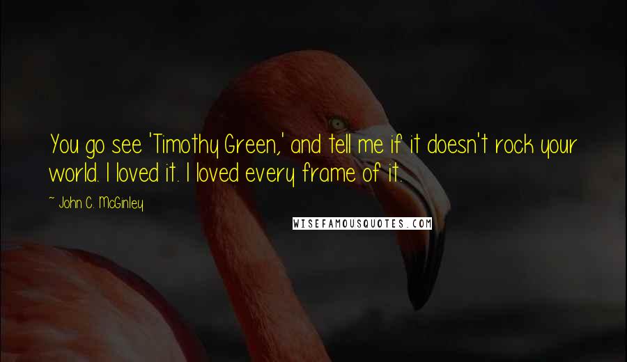 John C. McGinley Quotes: You go see 'Timothy Green,' and tell me if it doesn't rock your world. I loved it. I loved every frame of it.