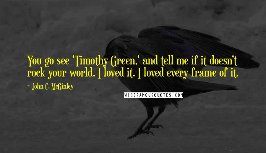 John C. McGinley Quotes: You go see 'Timothy Green,' and tell me if it doesn't rock your world. I loved it. I loved every frame of it.