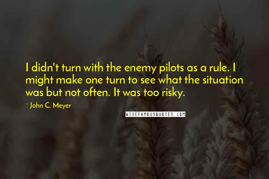 John C. Meyer Quotes: I didn't turn with the enemy pilots as a rule. I might make one turn to see what the situation was but not often. It was too risky.