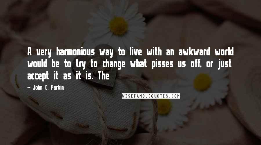 John C. Parkin Quotes: A very harmonious way to live with an awkward world would be to try to change what pisses us off, or just accept it as it is. The