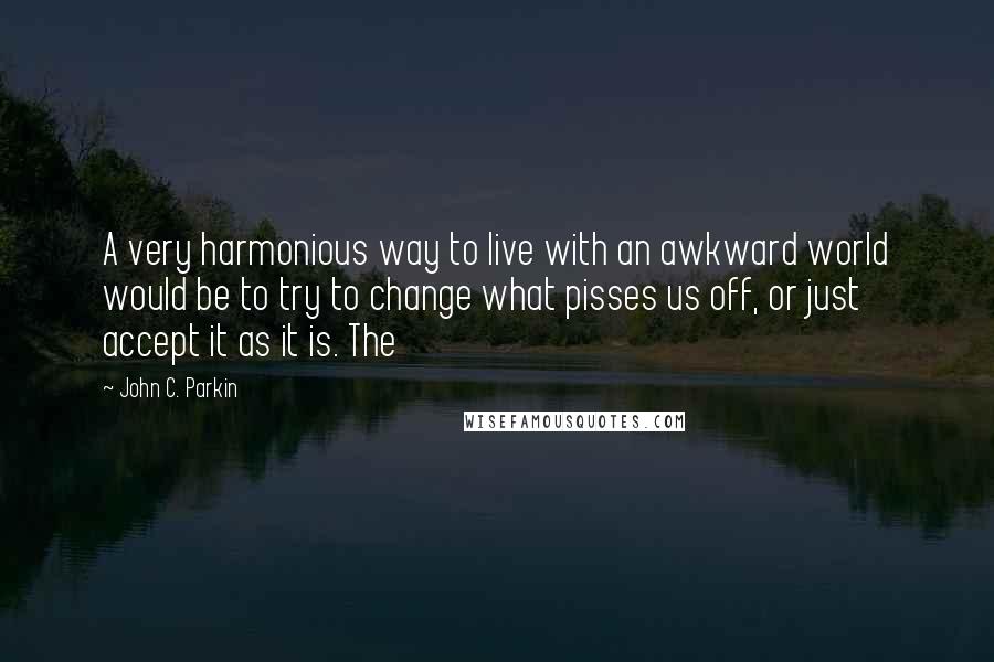 John C. Parkin Quotes: A very harmonious way to live with an awkward world would be to try to change what pisses us off, or just accept it as it is. The