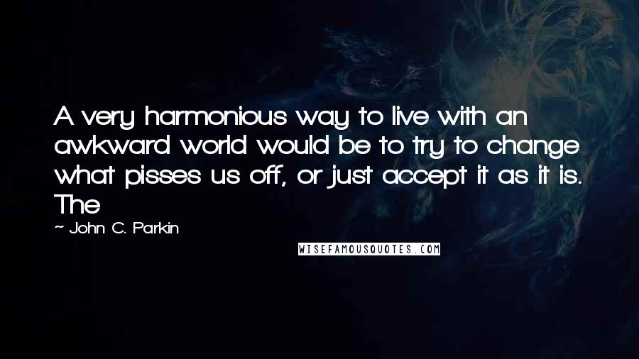John C. Parkin Quotes: A very harmonious way to live with an awkward world would be to try to change what pisses us off, or just accept it as it is. The