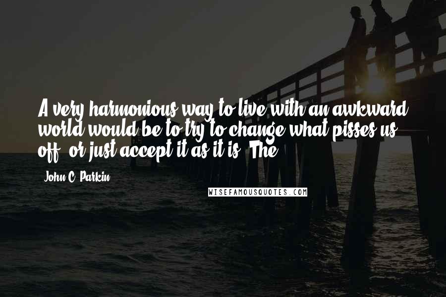 John C. Parkin Quotes: A very harmonious way to live with an awkward world would be to try to change what pisses us off, or just accept it as it is. The