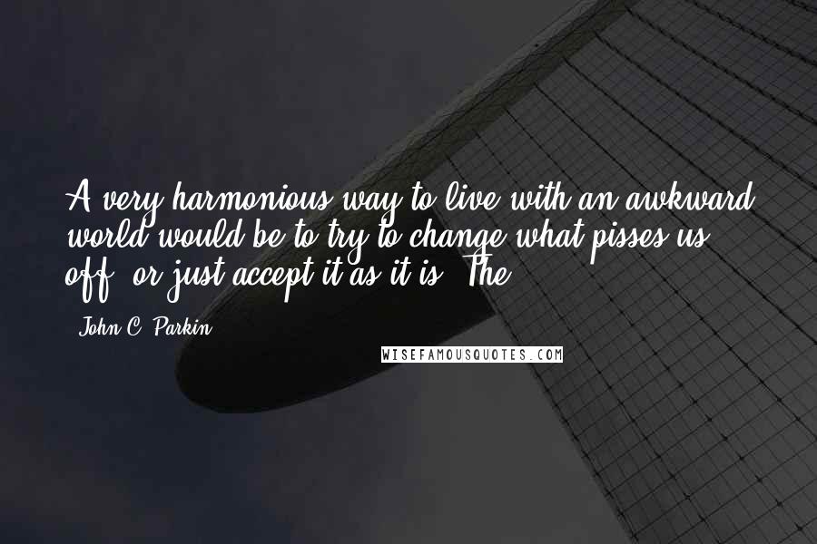 John C. Parkin Quotes: A very harmonious way to live with an awkward world would be to try to change what pisses us off, or just accept it as it is. The