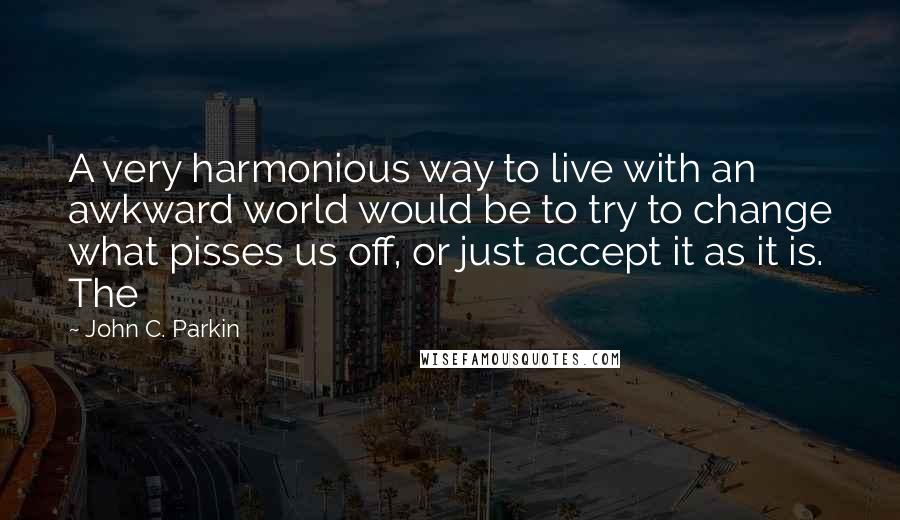 John C. Parkin Quotes: A very harmonious way to live with an awkward world would be to try to change what pisses us off, or just accept it as it is. The