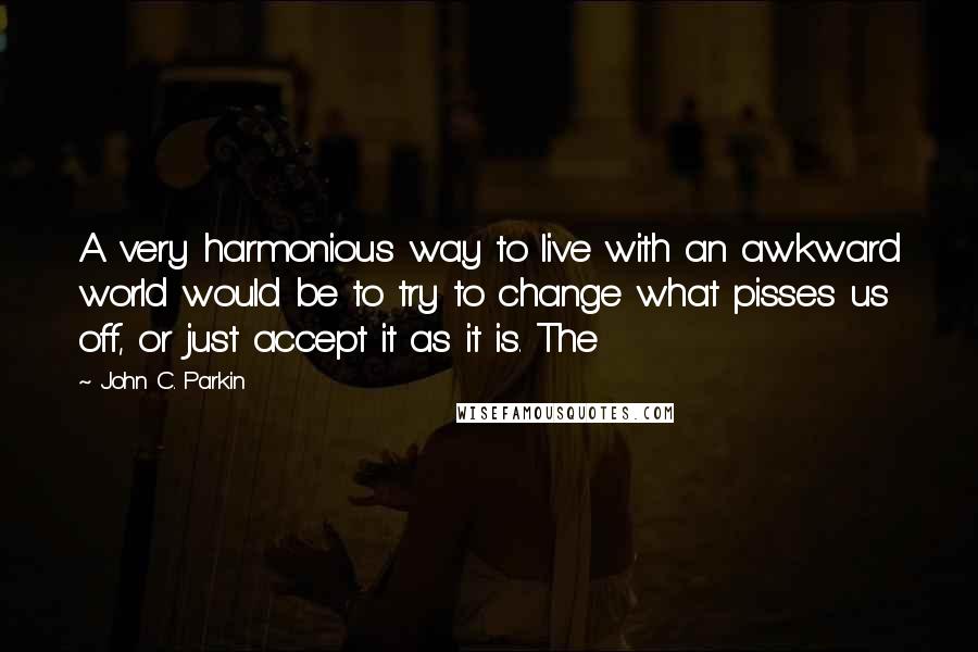 John C. Parkin Quotes: A very harmonious way to live with an awkward world would be to try to change what pisses us off, or just accept it as it is. The