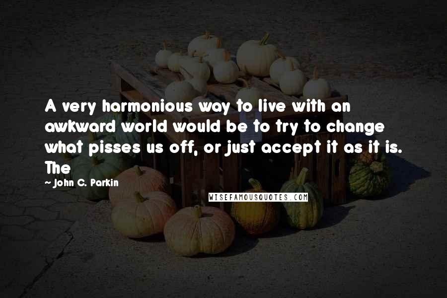 John C. Parkin Quotes: A very harmonious way to live with an awkward world would be to try to change what pisses us off, or just accept it as it is. The