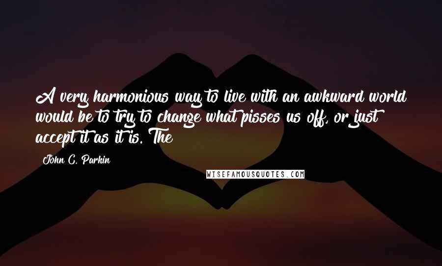 John C. Parkin Quotes: A very harmonious way to live with an awkward world would be to try to change what pisses us off, or just accept it as it is. The