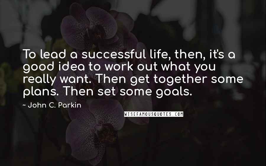 John C. Parkin Quotes: To lead a successful life, then, it's a good idea to work out what you really want. Then get together some plans. Then set some goals.