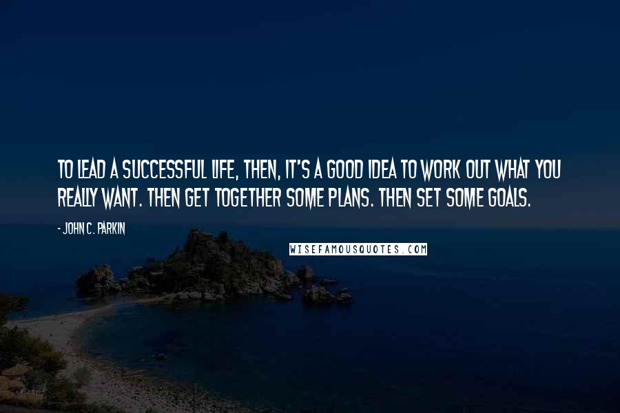 John C. Parkin Quotes: To lead a successful life, then, it's a good idea to work out what you really want. Then get together some plans. Then set some goals.