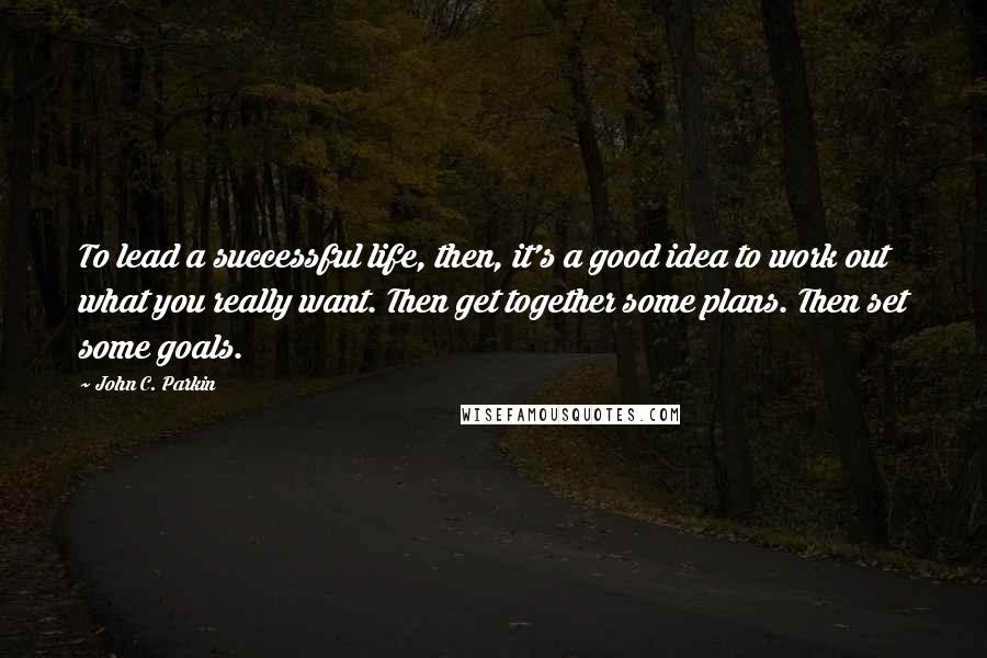 John C. Parkin Quotes: To lead a successful life, then, it's a good idea to work out what you really want. Then get together some plans. Then set some goals.
