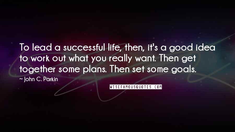 John C. Parkin Quotes: To lead a successful life, then, it's a good idea to work out what you really want. Then get together some plans. Then set some goals.