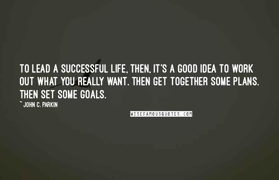 John C. Parkin Quotes: To lead a successful life, then, it's a good idea to work out what you really want. Then get together some plans. Then set some goals.