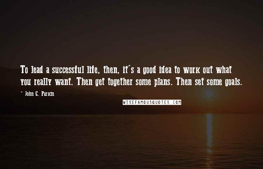 John C. Parkin Quotes: To lead a successful life, then, it's a good idea to work out what you really want. Then get together some plans. Then set some goals.