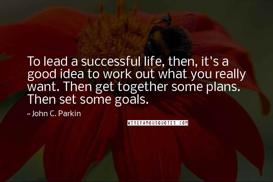 John C. Parkin Quotes: To lead a successful life, then, it's a good idea to work out what you really want. Then get together some plans. Then set some goals.