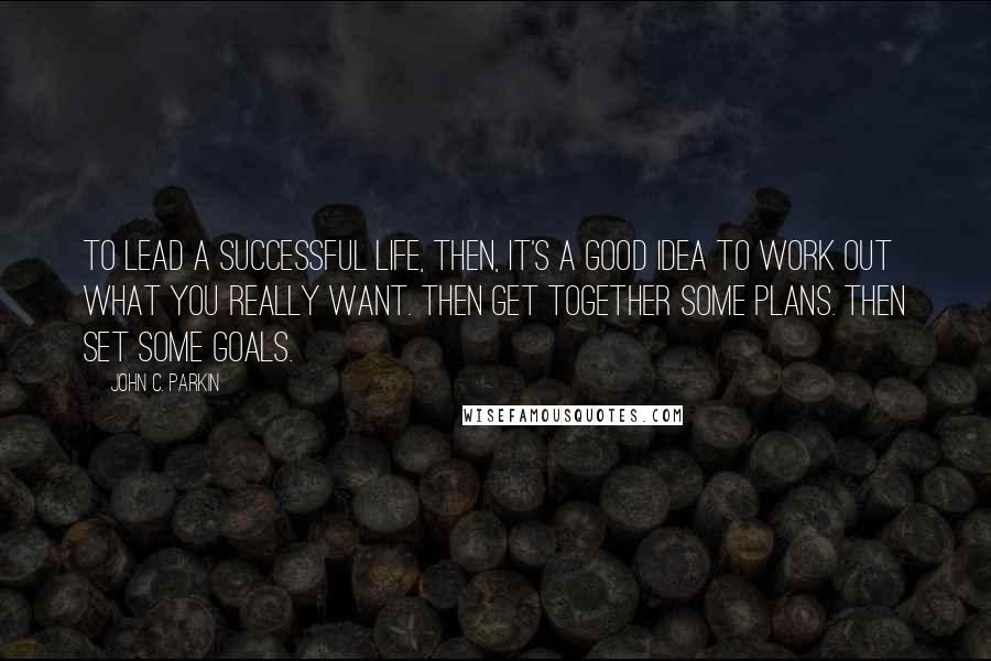 John C. Parkin Quotes: To lead a successful life, then, it's a good idea to work out what you really want. Then get together some plans. Then set some goals.