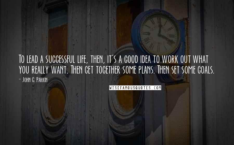 John C. Parkin Quotes: To lead a successful life, then, it's a good idea to work out what you really want. Then get together some plans. Then set some goals.