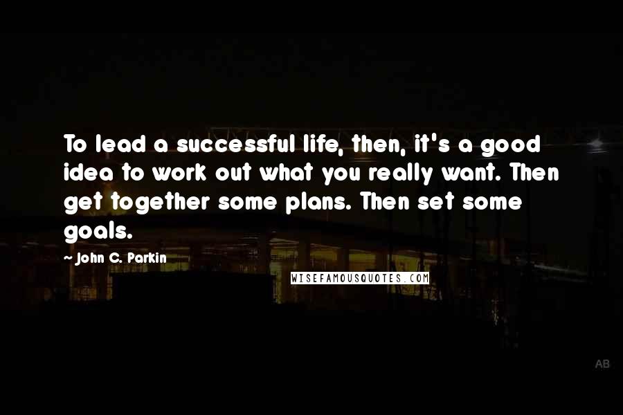 John C. Parkin Quotes: To lead a successful life, then, it's a good idea to work out what you really want. Then get together some plans. Then set some goals.