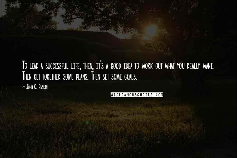 John C. Parkin Quotes: To lead a successful life, then, it's a good idea to work out what you really want. Then get together some plans. Then set some goals.