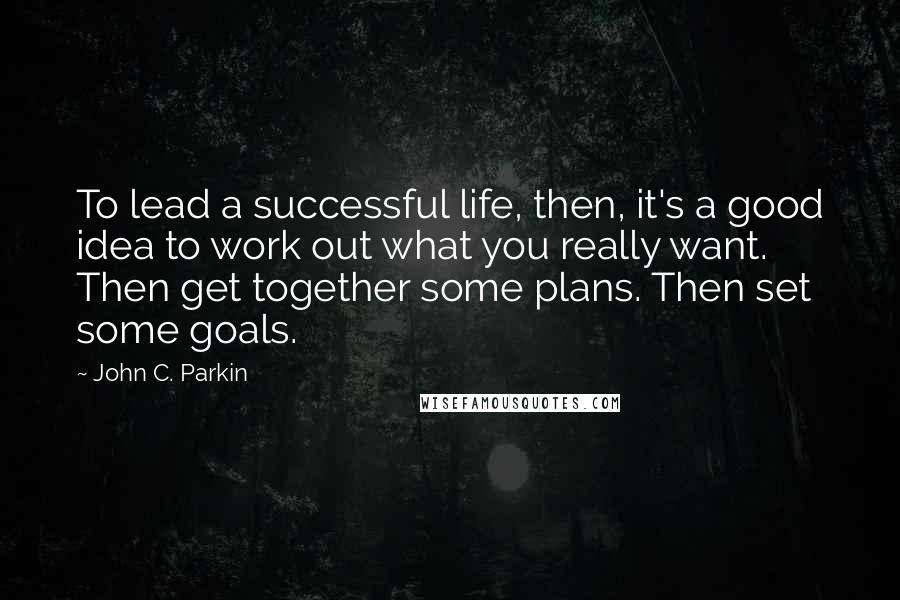 John C. Parkin Quotes: To lead a successful life, then, it's a good idea to work out what you really want. Then get together some plans. Then set some goals.