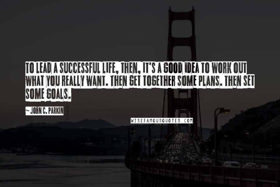 John C. Parkin Quotes: To lead a successful life, then, it's a good idea to work out what you really want. Then get together some plans. Then set some goals.