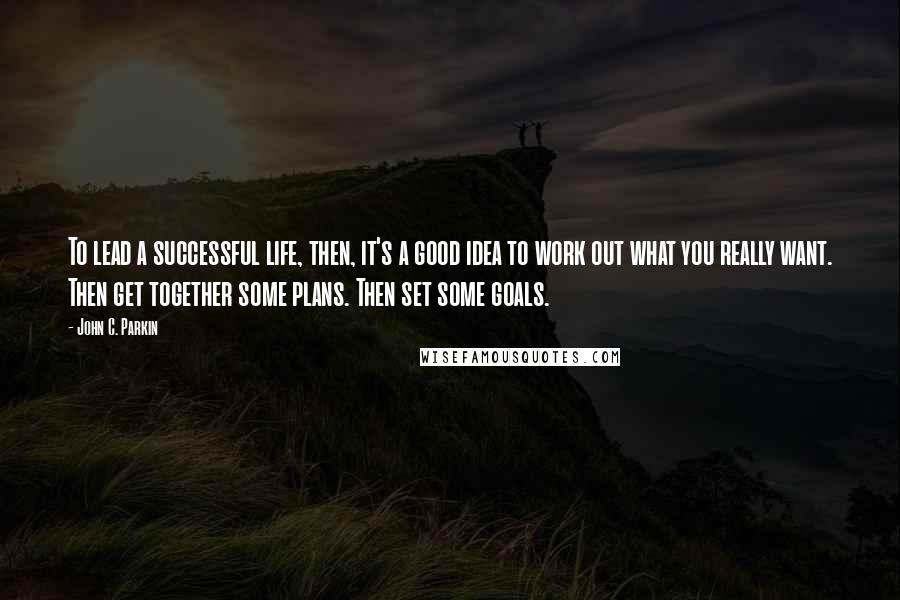 John C. Parkin Quotes: To lead a successful life, then, it's a good idea to work out what you really want. Then get together some plans. Then set some goals.