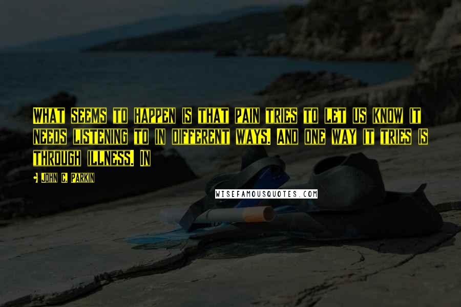 John C. Parkin Quotes: What seems to happen is that pain tries to let us know it needs listening to in different ways. And one way it tries is through illness. In