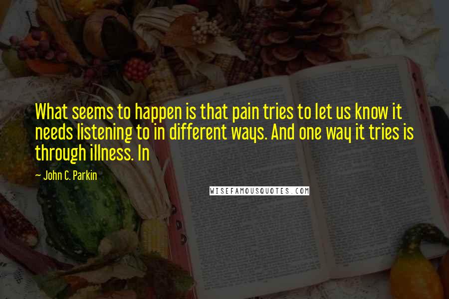 John C. Parkin Quotes: What seems to happen is that pain tries to let us know it needs listening to in different ways. And one way it tries is through illness. In