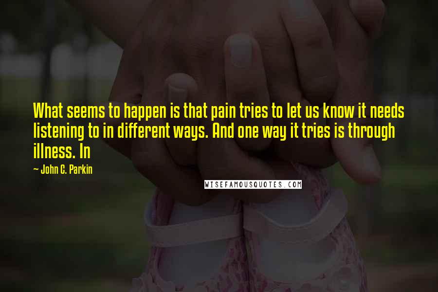 John C. Parkin Quotes: What seems to happen is that pain tries to let us know it needs listening to in different ways. And one way it tries is through illness. In