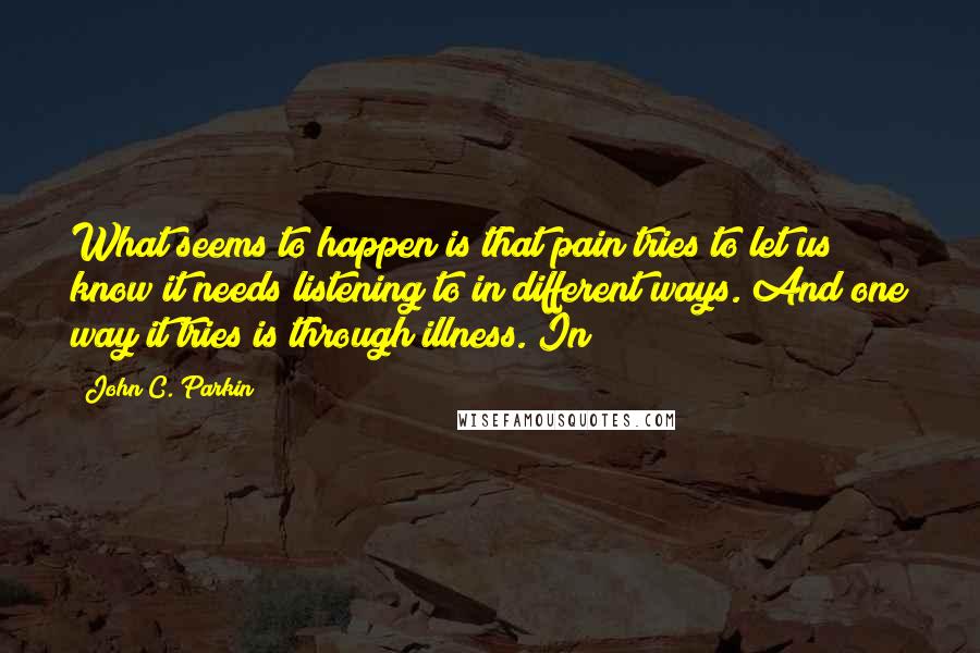 John C. Parkin Quotes: What seems to happen is that pain tries to let us know it needs listening to in different ways. And one way it tries is through illness. In