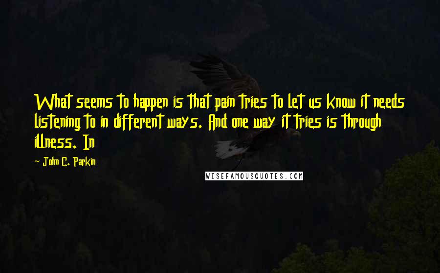 John C. Parkin Quotes: What seems to happen is that pain tries to let us know it needs listening to in different ways. And one way it tries is through illness. In