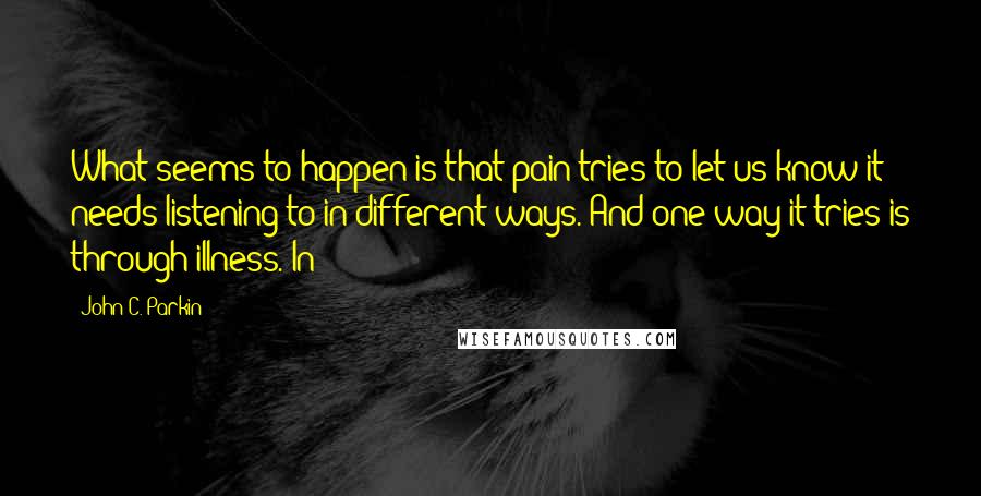 John C. Parkin Quotes: What seems to happen is that pain tries to let us know it needs listening to in different ways. And one way it tries is through illness. In