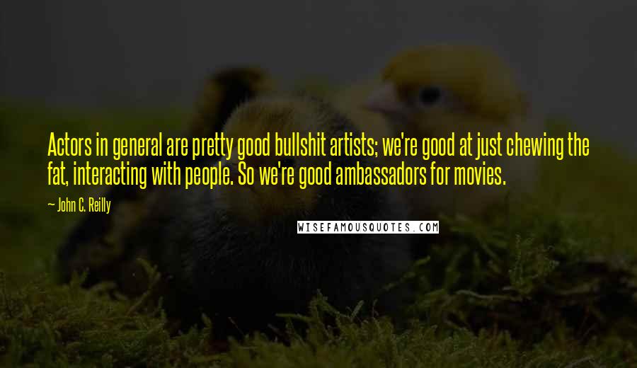 John C. Reilly Quotes: Actors in general are pretty good bullshit artists; we're good at just chewing the fat, interacting with people. So we're good ambassadors for movies.