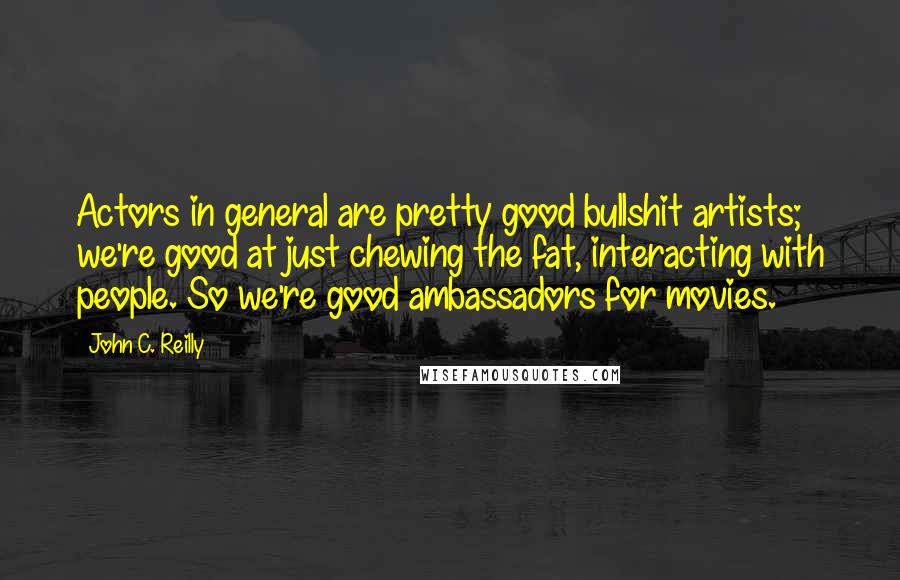 John C. Reilly Quotes: Actors in general are pretty good bullshit artists; we're good at just chewing the fat, interacting with people. So we're good ambassadors for movies.