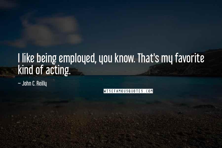 John C. Reilly Quotes: I like being employed, you know. That's my favorite kind of acting.