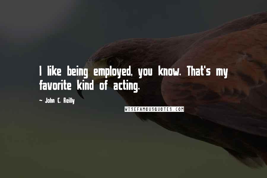 John C. Reilly Quotes: I like being employed, you know. That's my favorite kind of acting.