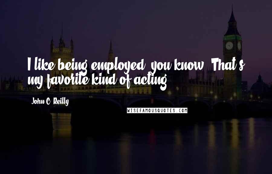 John C. Reilly Quotes: I like being employed, you know. That's my favorite kind of acting.