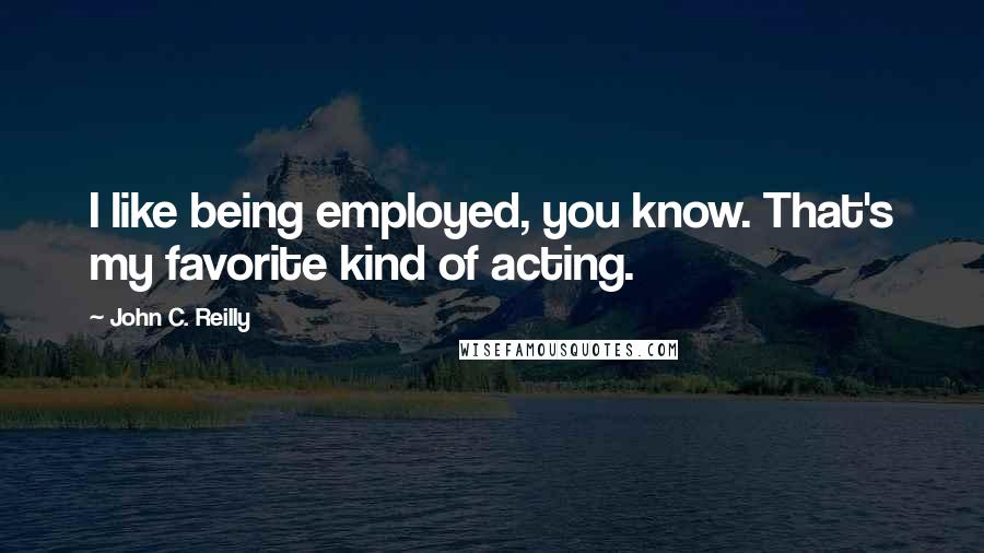 John C. Reilly Quotes: I like being employed, you know. That's my favorite kind of acting.