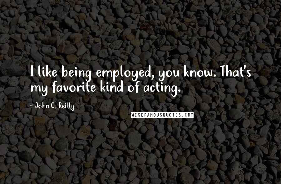 John C. Reilly Quotes: I like being employed, you know. That's my favorite kind of acting.