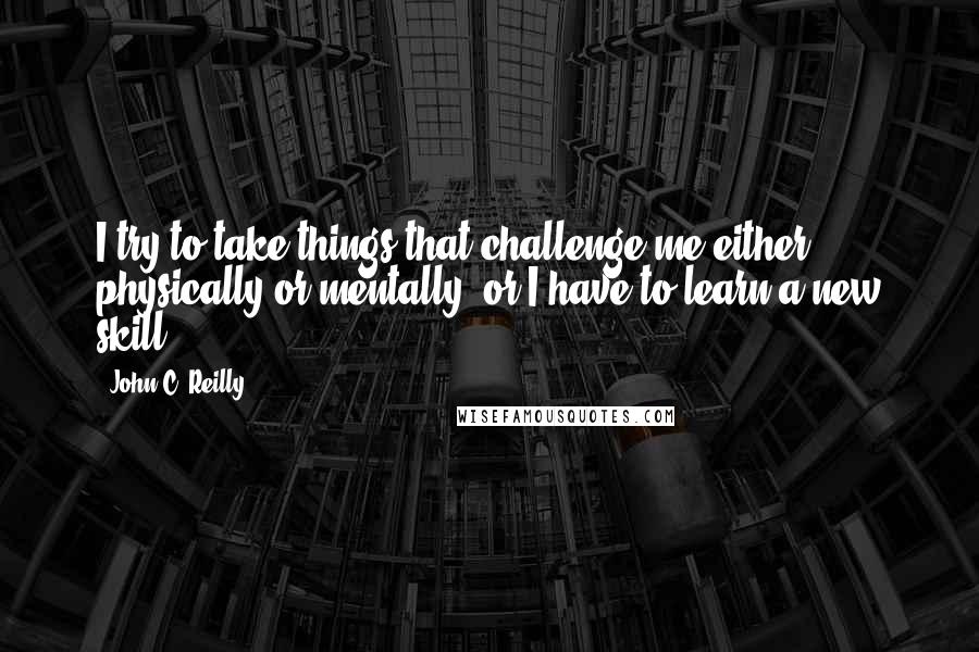 John C. Reilly Quotes: I try to take things that challenge me either physically or mentally, or I have to learn a new skill.