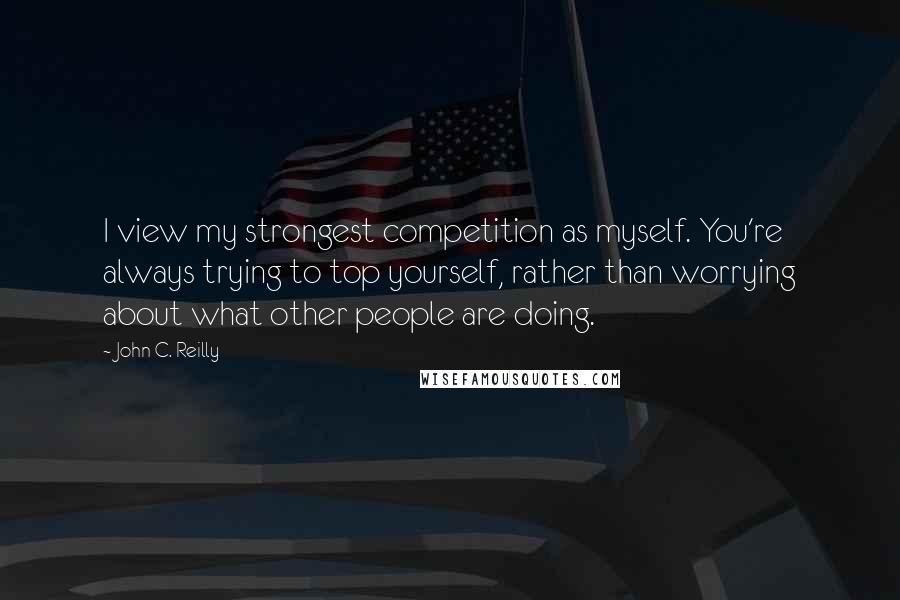 John C. Reilly Quotes: I view my strongest competition as myself. You're always trying to top yourself, rather than worrying about what other people are doing.