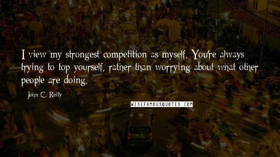 John C. Reilly Quotes: I view my strongest competition as myself. You're always trying to top yourself, rather than worrying about what other people are doing.