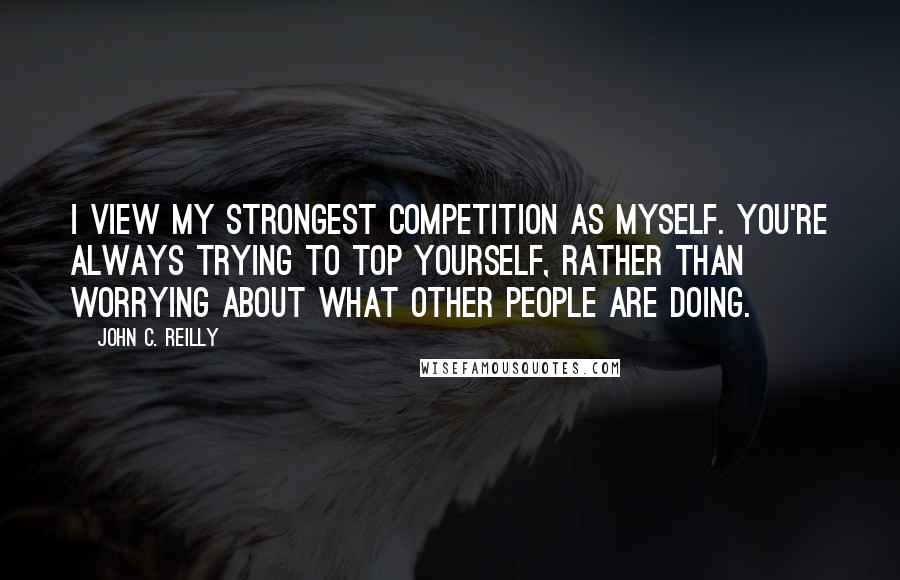 John C. Reilly Quotes: I view my strongest competition as myself. You're always trying to top yourself, rather than worrying about what other people are doing.