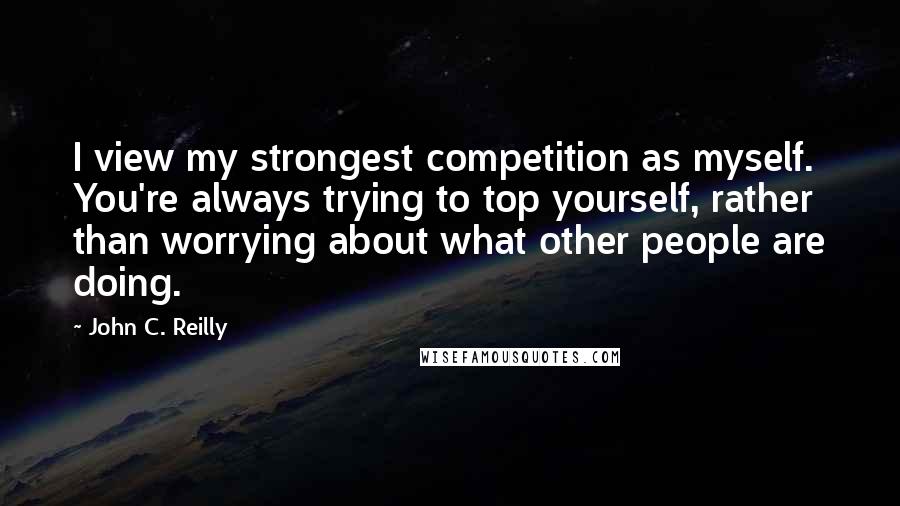 John C. Reilly Quotes: I view my strongest competition as myself. You're always trying to top yourself, rather than worrying about what other people are doing.