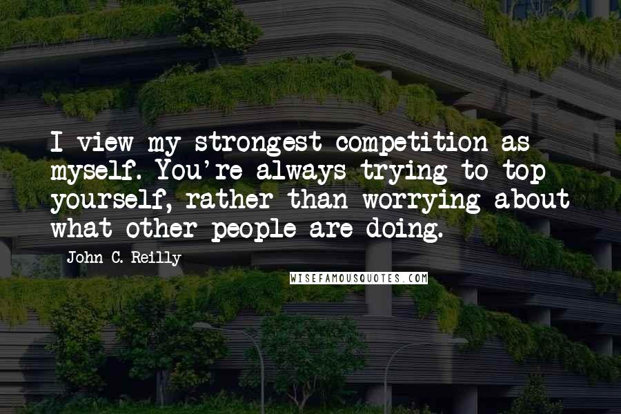 John C. Reilly Quotes: I view my strongest competition as myself. You're always trying to top yourself, rather than worrying about what other people are doing.