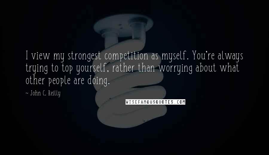 John C. Reilly Quotes: I view my strongest competition as myself. You're always trying to top yourself, rather than worrying about what other people are doing.