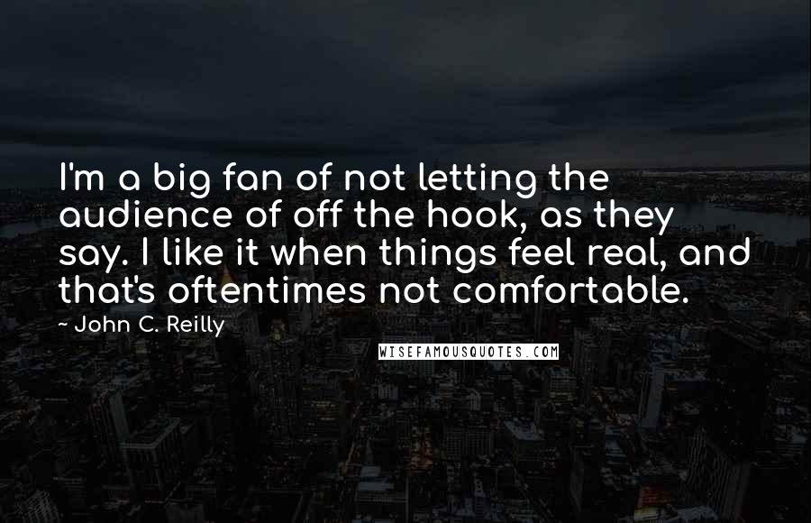 John C. Reilly Quotes: I'm a big fan of not letting the audience of off the hook, as they say. I like it when things feel real, and that's oftentimes not comfortable.